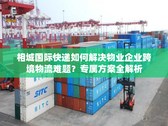 相城国际快递如何解决物业企业跨境物流难题？专属方案全解析