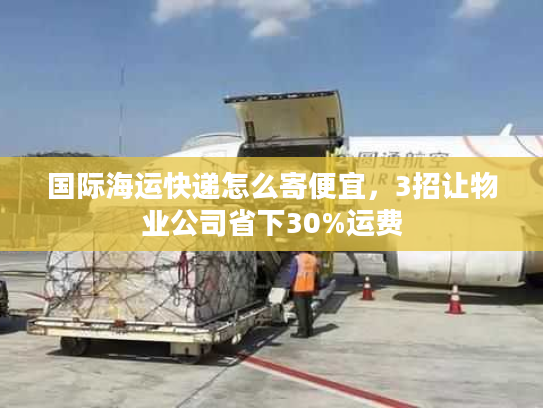 国际海运快递怎么寄便宜，3招让物业公司省下30%运费