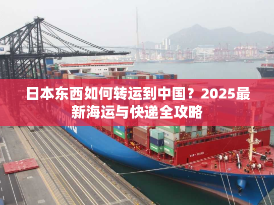 日本东西如何转运到中国？2025最新海运与快递全攻略