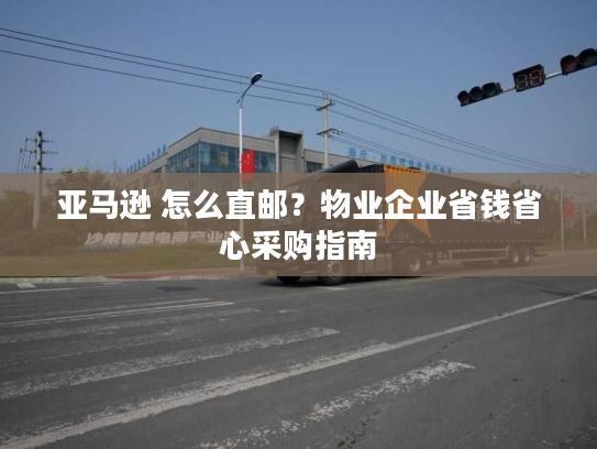 亚马逊 怎么直邮？物业企业省钱省心采购指南