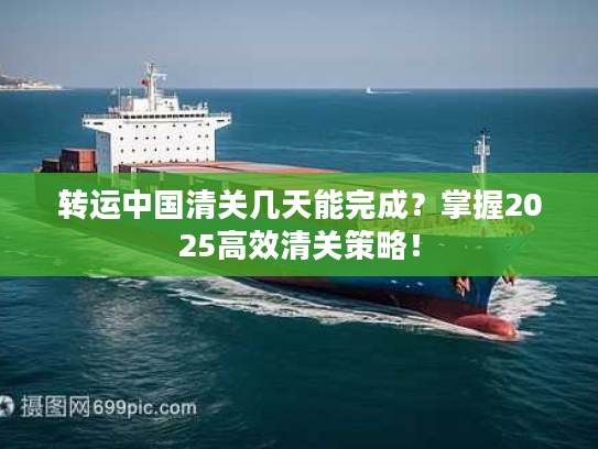 转运中国清关几天能完成？掌握2025高效清关策略！