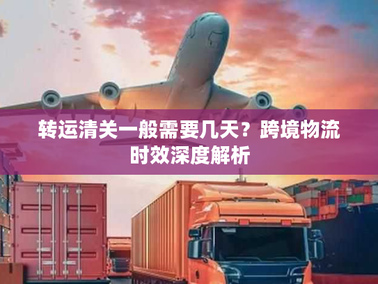 转运清关一般需要几天？跨境物流时效深度解析