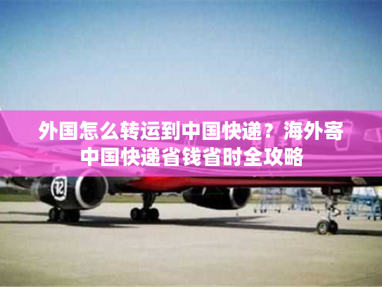 外国怎么转运到中国快递？海外寄中国快递省钱省时全攻略