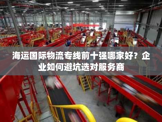 海运国际物流专线前十强哪家好？企业如何避坑选对服务商