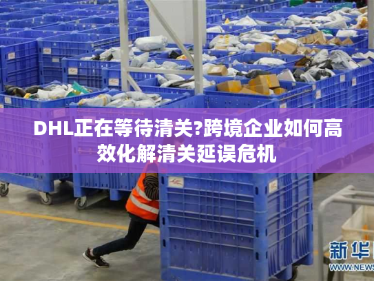 DHL正在等待清关?跨境企业如何高效化解清关延误危机