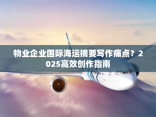物业企业国际海运摘要写作痛点？2025高效创作指南