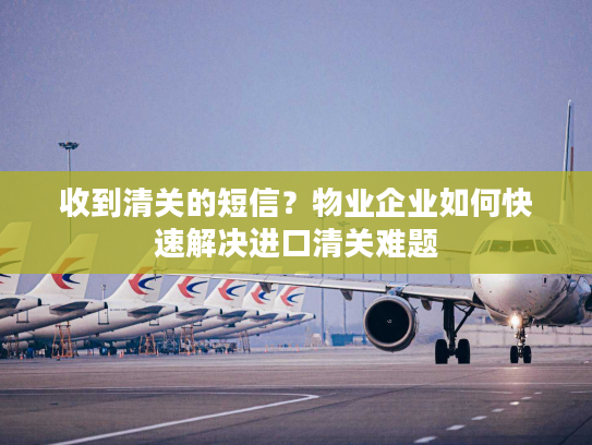 收到清关的短信？物业企业如何快速解决进口清关难题