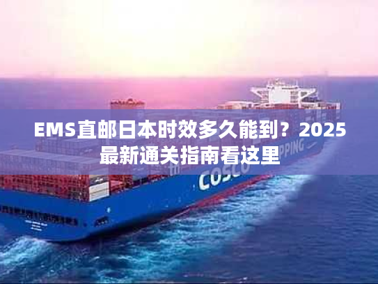 EMS直邮日本时效多久能到？2025最新通关指南看这里