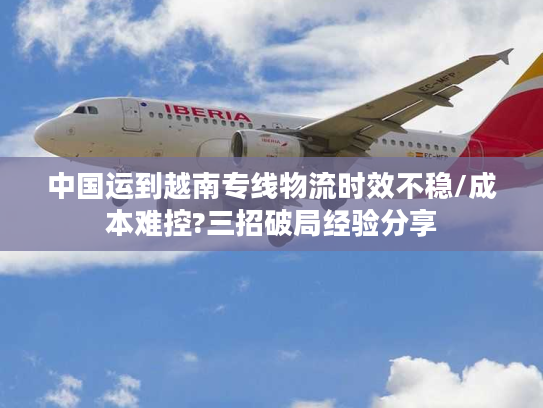 中国运到越南专线物流时效不稳/成本难控?三招破局经验分享