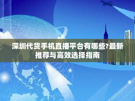 深圳代货手机直播平台有哪些?最新推荐与高效选择指南