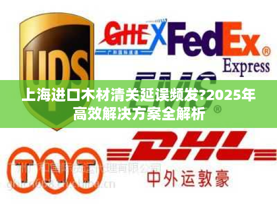 上海进口木材清关延误频发?2025年高效解决方案全解析