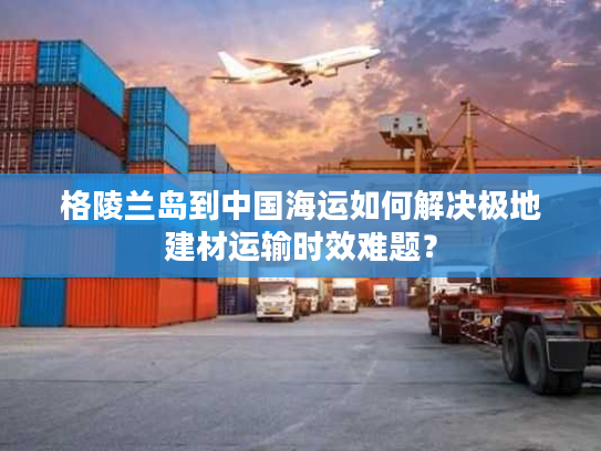 格陵兰岛到中国海运如何解决极地建材运输时效难题? 格陵兰岛到中国海运如何解决极地建材运输时效难题?