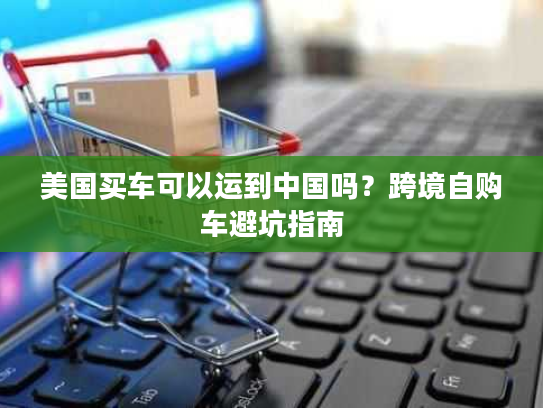 美国买车可以运到中国吗?跨境自购车避坑指南 美国买车可以运到中国吗?跨境自购车避坑指南