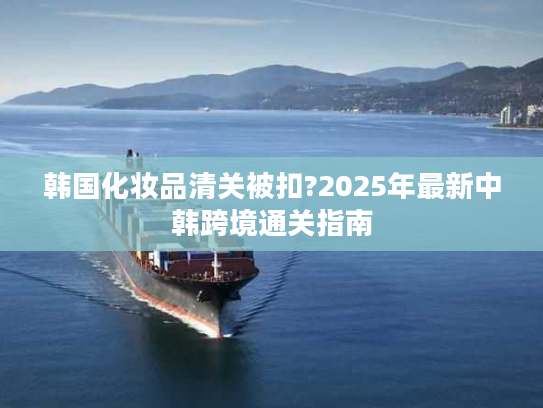 韩国化妆品清关被扣?2025年最新中韩跨境通关指南