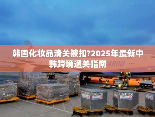 韩国化妆品清关被扣?2025年最新中韩跨境通关指南