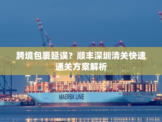 跨境包裹延误？顺丰深圳清关快速通关方案解析