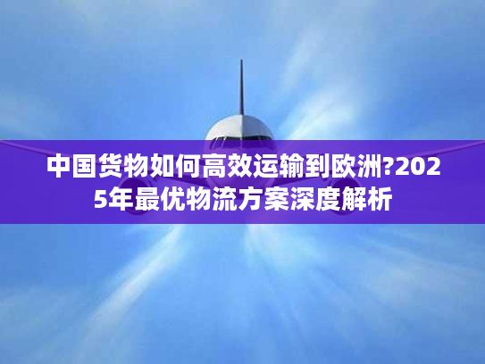中国货物如何高效运输到欧洲?2025年最优物流方案深度解析 中国货物如何高效运输到欧洲?2025年最优物流方案深度解析