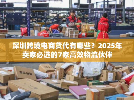 深圳跨境电商货代有哪些？2025年卖家必选的7家高效物流伙伴