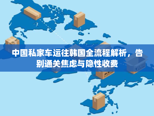 中国私家车运往韩国全流程解析，告别通关焦虑与隐性收费