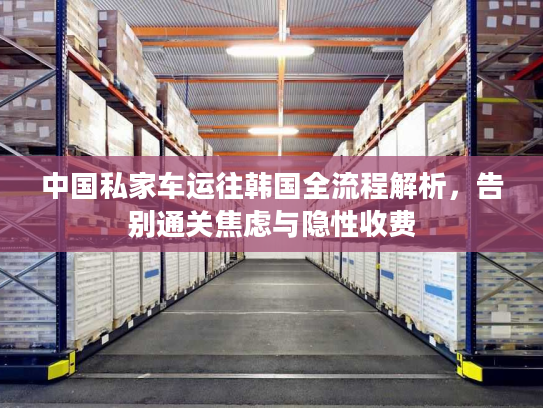 中国私家车运往韩国全流程解析，告别通关焦虑与隐性收费