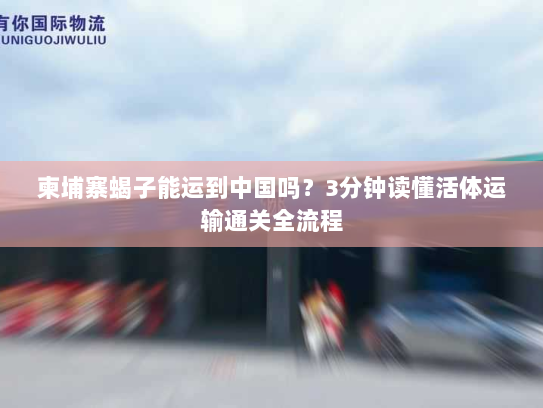 柬埔寨蝎子能运到中国吗？3分钟读懂活体运输通关全流程