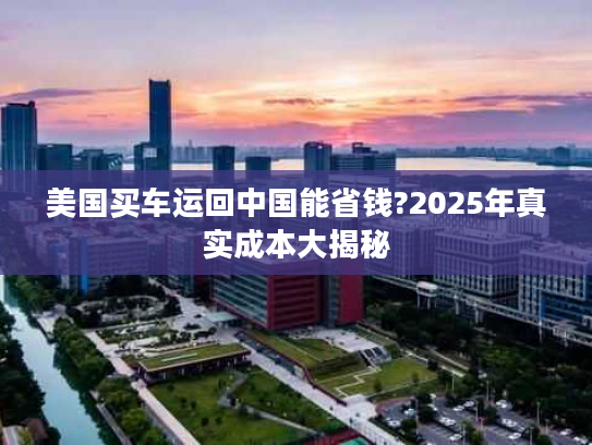 美国买车运回中国能省钱?2025年真实成本大揭秘