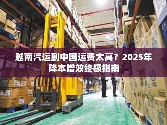 越南汽运到中国运费太高?2025年降本增效终极指南 越南汽运到中国运费太高?2025年降本增效终极指南