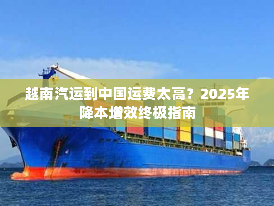 越南汽运到中国运费太高?2025年降本增效终极指南 越南汽运到中国运费太高?2025年降本增效终极指南