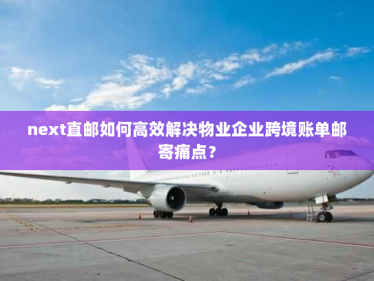 next直邮如何高效解决物业企业跨境账单邮寄痛点？