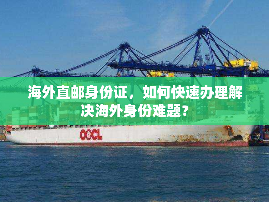 海外直邮身份证，如何快速办理解决海外身份难题？