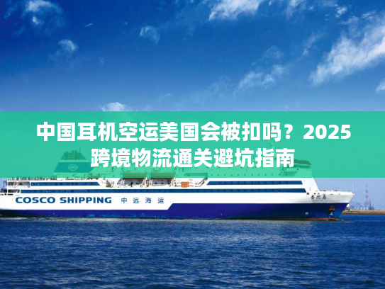 中国耳机空运美国会被扣吗？2025跨境物流通关避坑指南