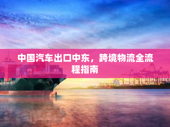 中国汽车出口中东，跨境物流全流程指南