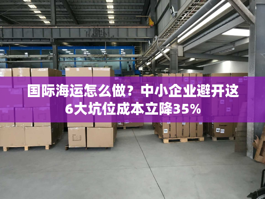 国际海运怎么做？中小企业避开这6大坑位成本立降35%