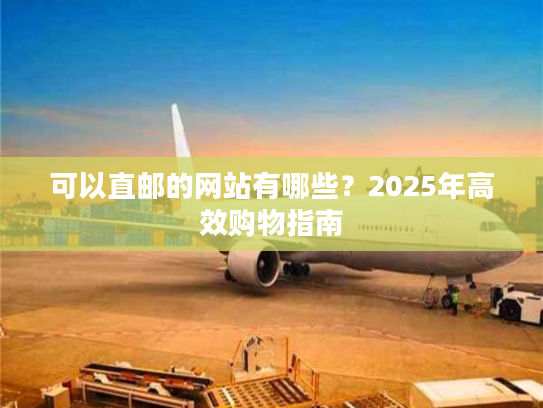 可以直邮的网站有哪些？2025年高效购物指南