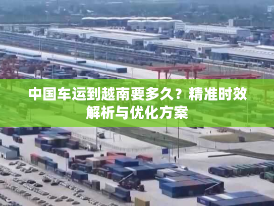 中国车运到越南要多久？精准时效解析与优化方案