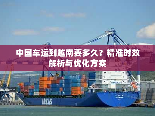 中国车运到越南要多久？精准时效解析与优化方案