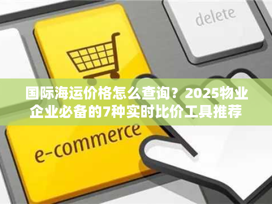 国际海运价格怎么查询?2025物业企业必备的7种实时比价工具推荐 国际海运价格怎么查询?2025物业企业必备的7种实时比价工具推荐