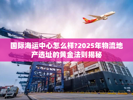 国际海运中心怎么样?2025年物流地产选址的黄金法则揭秘 国际海运中心怎么样?2025年物流地产选址的黄金法则揭秘