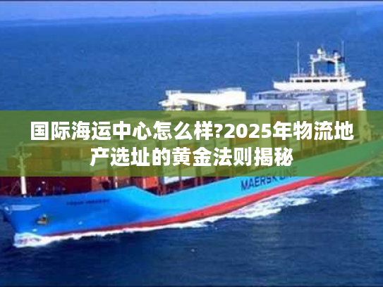 国际海运中心怎么样?2025年物流地产选址的黄金法则揭秘 国际海运中心怎么样?2025年物流地产选址的黄金法则揭秘
