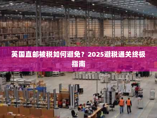 英国直邮被税如何避免？2025避税通关终极指南