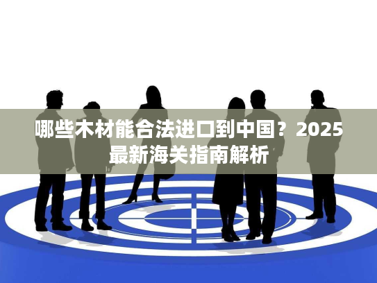 哪些木材能合法进口到中国？2025最新海关指南解析