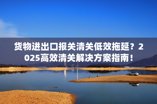 货物进出口报关清关低效拖延？2025高效清关解决方案指南！