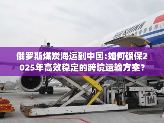 俄罗斯煤炭海运到中国:如何确保2025年高效稳定的跨境运输方案？