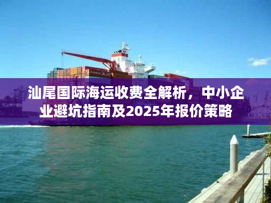 汕尾国际海运收费全解析,中小企业避坑指南及2025年报价策略 汕尾国际海运收费全解析,中小企业避坑指南及2025年报价策略