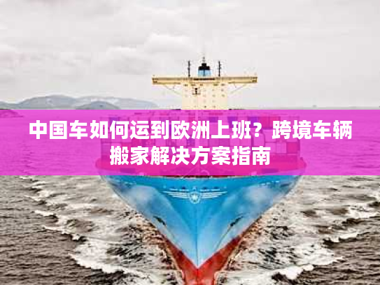 中国车如何运到欧洲上班？跨境车辆搬家解决方案指南
