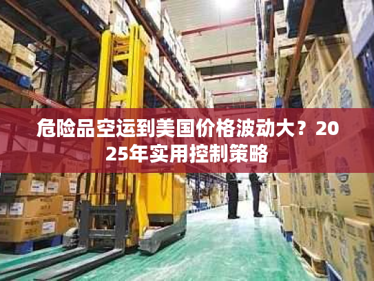 危险品空运到美国价格波动大？2025年实用控制策略