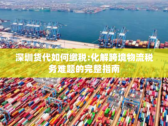 深圳货代如何缴税:化解跨境物流税务难题的完整指南