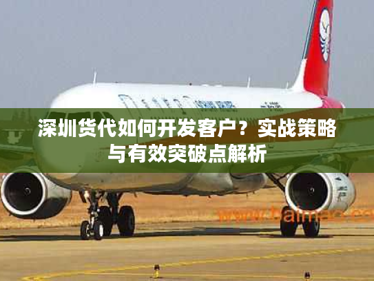 深圳货代如何开发客户？实战策略与有效突破点解析