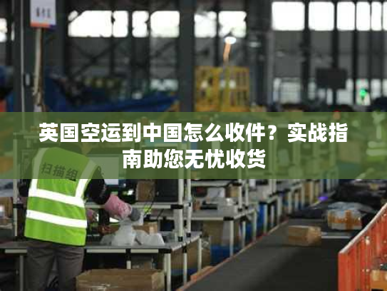 英国空运到中国怎么收件？实战指南助您无忧收货