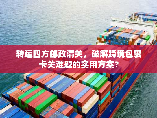 转运四方邮政清关，破解跨境包裹卡关难题的实用方案？